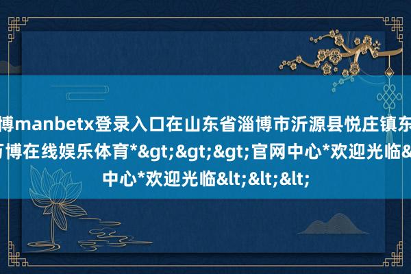 万博manbetx登录入口在山东省淄博市沂源县悦庄镇东赵庄三村-*万博在线娱乐体育*>>>官网中心*欢迎光临<<<