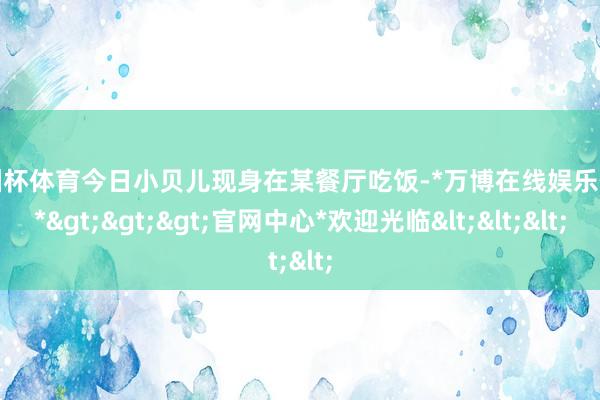 欧洲杯体育今日小贝儿现身在某餐厅吃饭-*万博在线娱乐体育*>>>官网中心*欢迎光临<<<