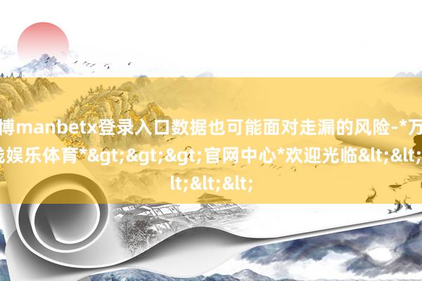 万博manbetx登录入口数据也可能面对走漏的风险-*万博在线娱乐体育*>>>官网中心*欢迎光临<<<