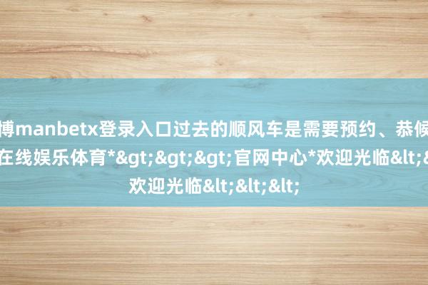 万博manbetx登录入口过去的顺风车是需要预约、恭候的-*万博在线娱乐体育*>>>官网中心*欢迎光临<<<