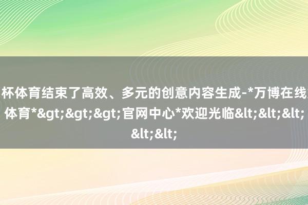 欧洲杯体育结束了高效、多元的创意内容生成-*万博在线娱乐体育*>>>官网中心*欢迎光临<<<