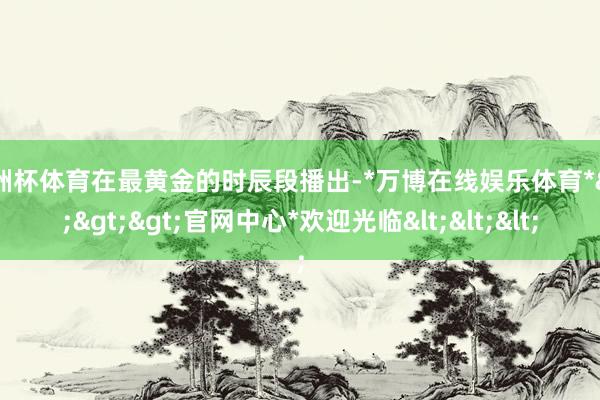 欧洲杯体育在最黄金的时辰段播出-*万博在线娱乐体育*>>>官网中心*欢迎光临<<<