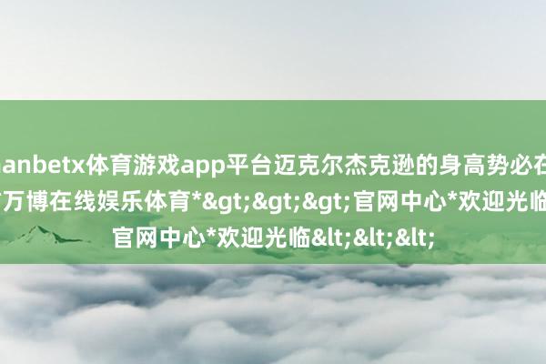 manbetx体育游戏app平台迈克尔杰克逊的身高势必在1.75米以下-*万博在线娱乐体育*>>>官网中心*欢迎光临<<<