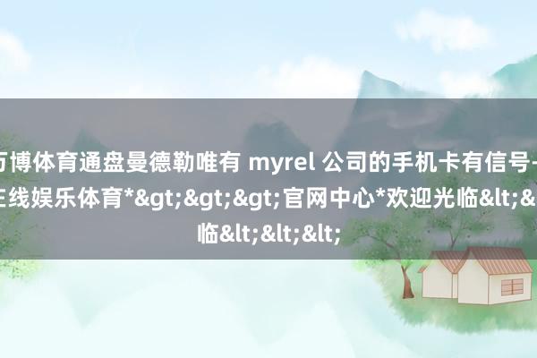 万博体育通盘曼德勒唯有 myrel 公司的手机卡有信号-*万博在线娱乐体育*>>>官网中心*欢迎光临<<<