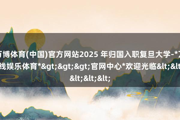 万博体育(中国)官方网站2025 年归国入职复旦大学-*万博在线娱乐体育*>>>官网中心*欢迎光临<<<
