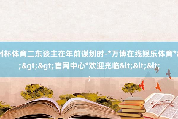 欧洲杯体育二东谈主在年前谋划时-*万博在线娱乐体育*>>>官网中心*欢迎光临<<<