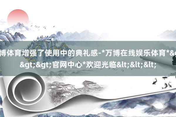 万博体育增强了使用中的典礼感-*万博在线娱乐体育*>>>官网中心*欢迎光临<<<