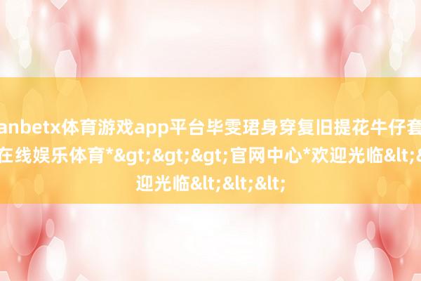 manbetx体育游戏app平台毕雯珺身穿复旧提花牛仔套装-*万博在线娱乐体育*>>>官网中心*欢迎光临<<<