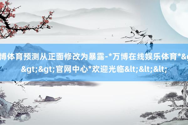 万博体育预测从正面修改为暴露-*万博在线娱乐体育*>>>官网中心*欢迎光临<<<