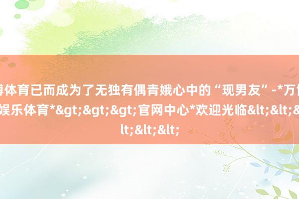 万博体育已而成为了无独有偶青娥心中的“现男友”-*万博在线娱乐体育*>>>官网中心*欢迎光临<<<