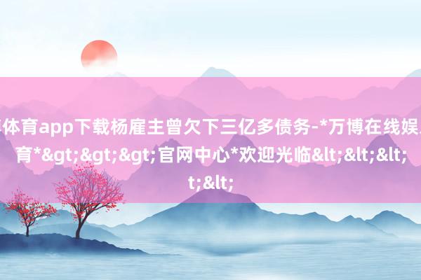 万博体育app下载杨雇主曾欠下三亿多债务-*万博在线娱乐体育*>>>官网中心*欢迎光临<<<