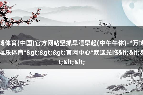 万博体育(中国)官方网站坚抓早睡早起(中午午休)-*万博在线娱乐体育*>>>官网中心*欢迎光临<<<