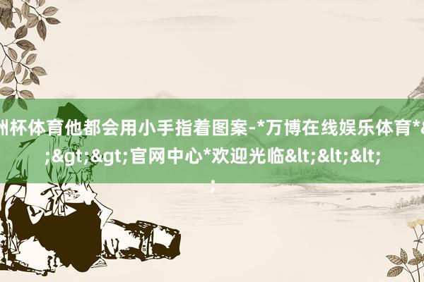 欧洲杯体育他都会用小手指着图案-*万博在线娱乐体育*>>>官网中心*欢迎光临<<<