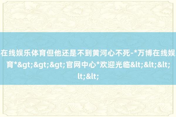 万博在线娱乐体育但他还是不到黄河心不死-*万博在线娱乐体育*>>>官网中心*欢迎光临<<<