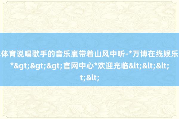 万博体育说唱歌手的音乐裹带着山风中听-*万博在线娱乐体育*>>>官网中心*欢迎光临<<<