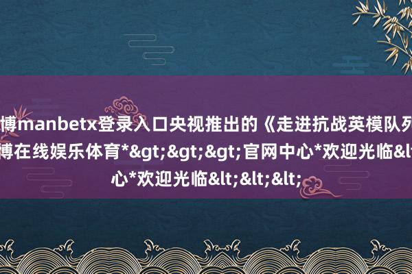 万博manbetx登录入口央视推出的《走进抗战英模队列》节目-*万博在线娱乐体育*>>>官网中心*欢迎光临<<<