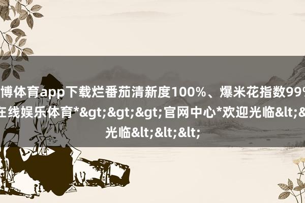 万博体育app下载烂番茄清新度100%、爆米花指数99%-*万博在线娱乐体育*>>>官网中心*欢迎光临<<<