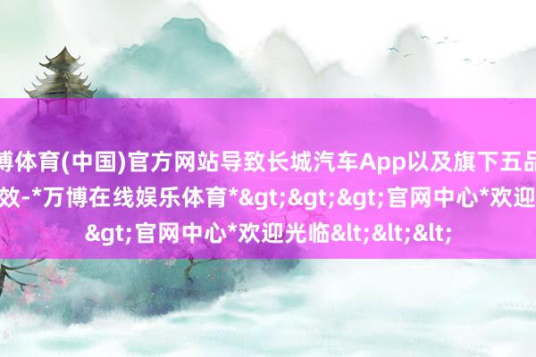 万博体育(中国)官方网站导致长城汽车App以及旗下五品牌App部分功能失效-*万博在线娱乐体育*>>>官网中心*欢迎光临<<<