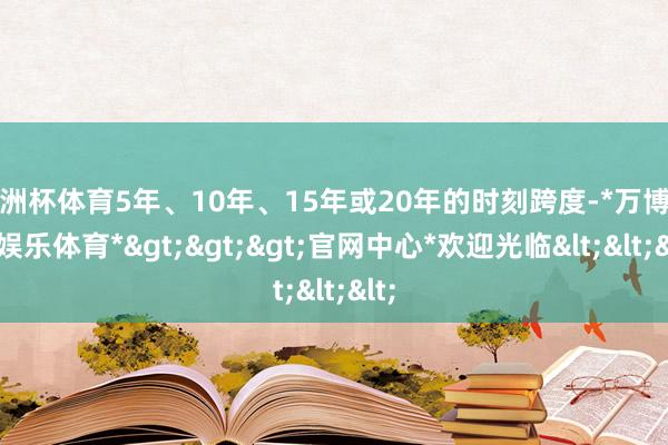 欧洲杯体育5年、10年、15年或20年的时刻跨度-*万博在线娱乐体育*>>>官网中心*欢迎光临<<<
