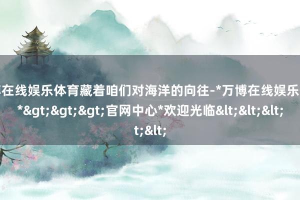 万博在线娱乐体育藏着咱们对海洋的向往-*万博在线娱乐体育*>>>官网中心*欢迎光临<<<