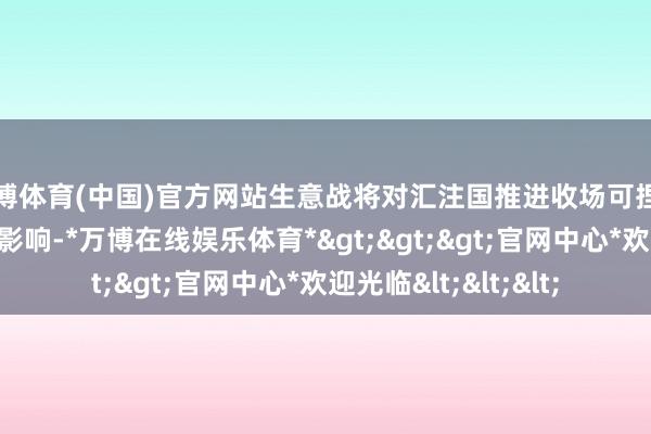 万博体育(中国)官方网站生意战将对汇注国推进收场可捏续发展盘算带来负面影响-*万博在线娱乐体育*>>>官网中心*欢迎光临<<<