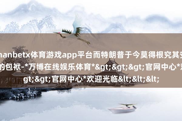 manbetx体育游戏app平台而特朗普于今莫得根究其安全团队对“群聊门”的包袱-*万博在线娱乐体育*>>>官网中心*欢迎光临<<<