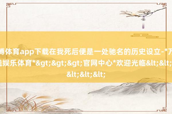 万博体育app下载在我死后便是一处驰名的历史设立-*万博在线娱乐体育*>>>官网中心*欢迎光临<<<
