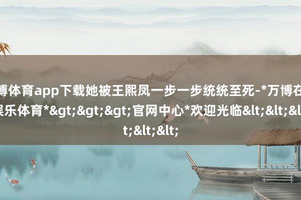 万博体育app下载她被王熙凤一步一步统统至死-*万博在线娱乐体育*>>>官网中心*欢迎光临<<<