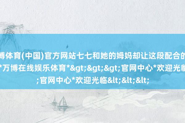 万博体育(中国)官方网站七七和她的姆妈却让这段配合的但愿速即落空-*万博在线娱乐体育*>>>官网中心*欢迎光临<<<