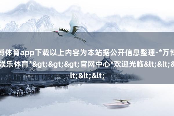 万博体育app下载以上内容为本站据公开信息整理-*万博在线娱乐体育*>>>官网中心*欢迎光临<<<