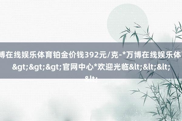 万博在线娱乐体育铂金价钱392元/克-*万博在线娱乐体育*>>>官网中心*欢迎光临<<<