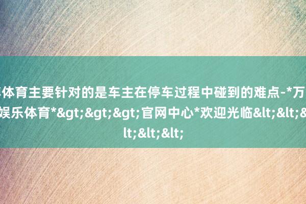 万博体育主要针对的是车主在停车过程中碰到的难点-*万博在线娱乐体育*>>>官网中心*欢迎光临<<<
