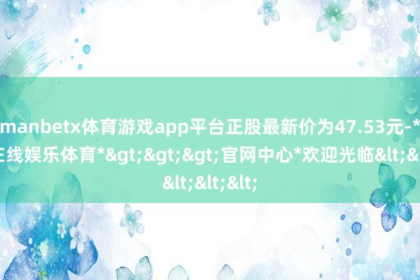 manbetx体育游戏app平台正股最新价为47.53元-*万博在线娱乐体育*>>>官网中心*欢迎光临<<<