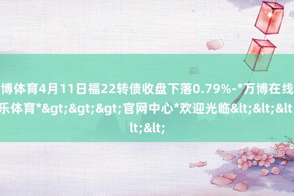 万博体育4月11日福22转债收盘下落0.79%-*万博在线娱乐体育*>>>官网中心*欢迎光临<<<