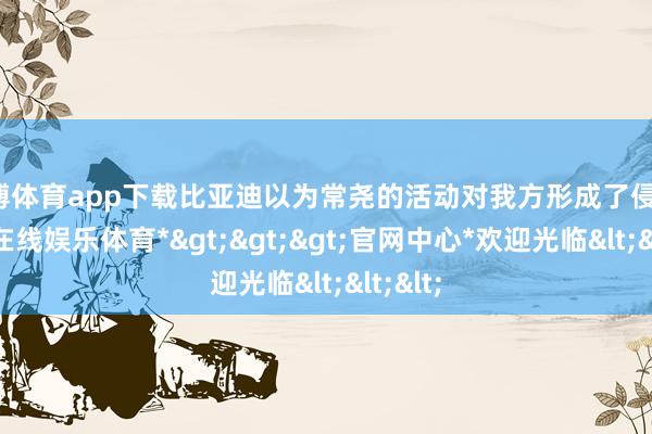 万博体育app下载比亚迪以为常尧的活动对我方形成了侵权-*万博在线娱乐体育*>>>官网中心*欢迎光临<<<