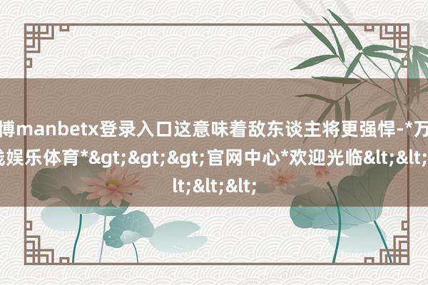 万博manbetx登录入口这意味着敌东谈主将更强悍-*万博在线娱乐体育*>>>官网中心*欢迎光临<<<