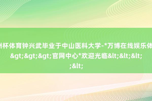 欧洲杯体育钟兴武毕业于中山医科大学-*万博在线娱乐体育*>>>官网中心*欢迎光临<<<