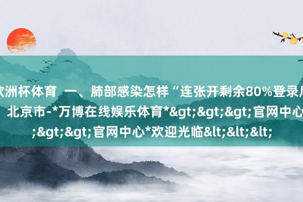 欧洲杯体育  一、肺部感染怎样“连张开剩余80%登录后可稽察全文 发布于：北京市-*万博在线娱乐体育*>>>官网中心*欢迎光临<<<