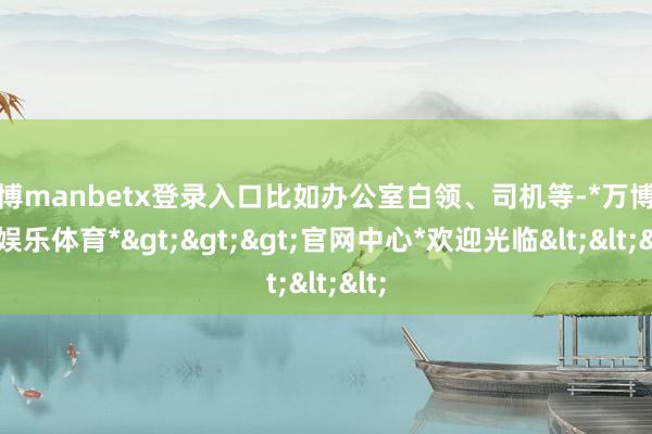 万博manbetx登录入口比如办公室白领、司机等-*万博在线娱乐体育*>>>官网中心*欢迎光临<<<