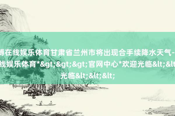 万博在线娱乐体育甘肃省兰州市将出现合手续降水天气-*万博在线娱乐体育*>>>官网中心*欢迎光临<<<