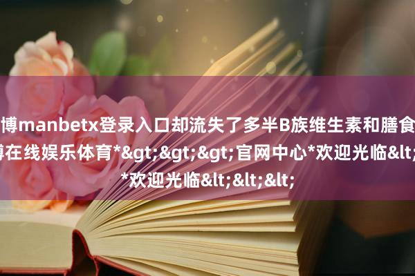 万博manbetx登录入口却流失了多半B族维生素和膳食纤维-*万博在线娱乐体育*>>>官网中心*欢迎光临<<<