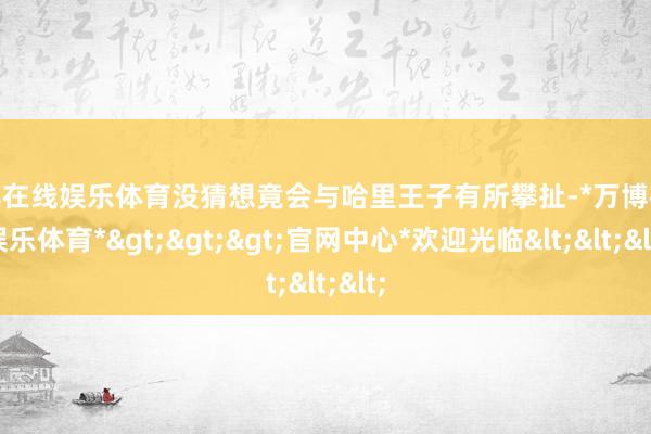 万博在线娱乐体育没猜想竟会与哈里王子有所攀扯-*万博在线娱乐体育*>>>官网中心*欢迎光临<<<