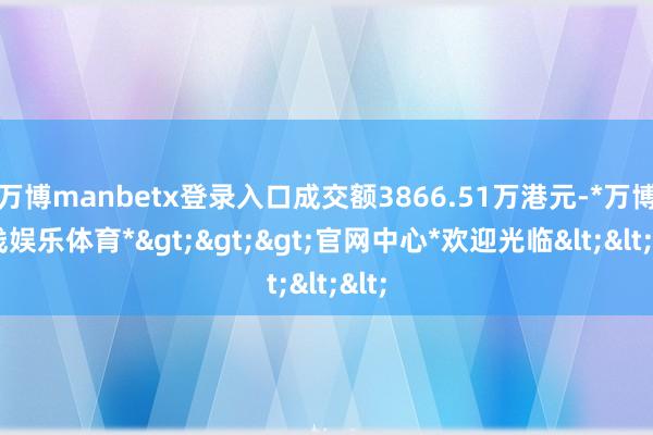万博manbetx登录入口成交额3866.51万港元-*万博在线娱乐体育*>>>官网中心*欢迎光临<<<