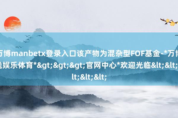 万博manbetx登录入口该产物为混杂型FOF基金-*万博在线娱乐体育*>>>官网中心*欢迎光临<<<