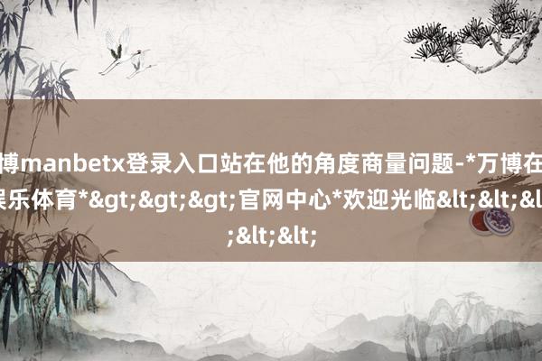 万博manbetx登录入口站在他的角度商量问题-*万博在线娱乐体育*>>>官网中心*欢迎光临<<<
