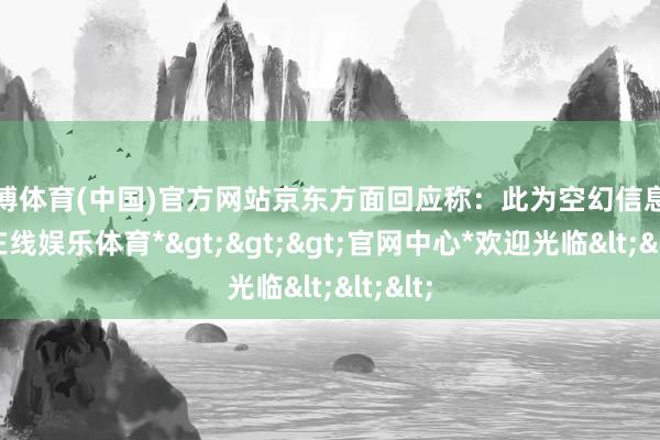 万博体育(中国)官方网站京东方面回应称：此为空幻信息-*万博在线娱乐体育*>>>官网中心*欢迎光临<<<
