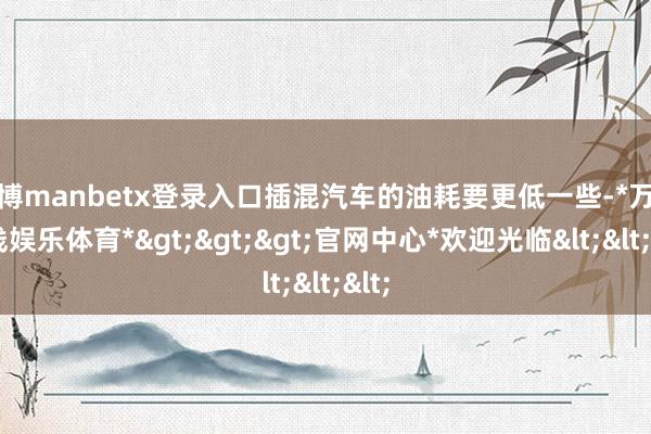 万博manbetx登录入口插混汽车的油耗要更低一些-*万博在线娱乐体育*>>>官网中心*欢迎光临<<<