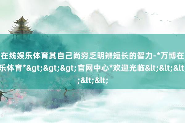 万博在线娱乐体育其自己尚穷乏明辨短长的智力-*万博在线娱乐体育*>>>官网中心*欢迎光临<<<
