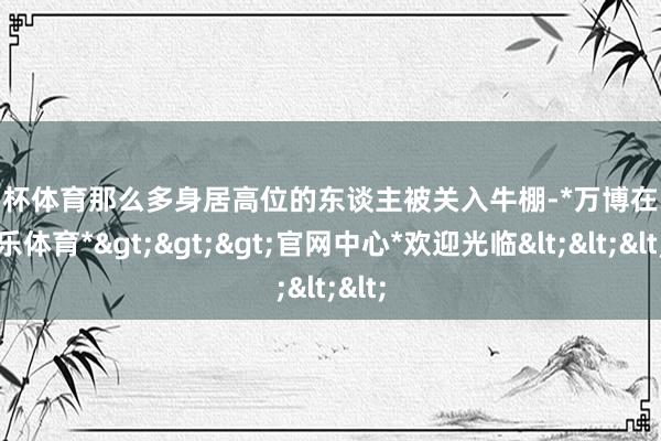 欧洲杯体育那么多身居高位的东谈主被关入牛棚-*万博在线娱乐体育*>>>官网中心*欢迎光临<<<