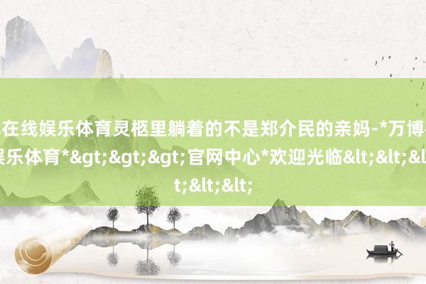 万博在线娱乐体育灵柩里躺着的不是郑介民的亲妈-*万博在线娱乐体育*>>>官网中心*欢迎光临<<<